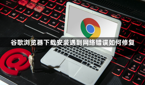 谷歌浏览器下载安装遇到网络错误如何修复1